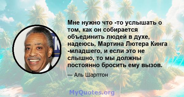 Мне нужно что -то услышать о том, как он собирается объединить людей в духе, надеюсь, Мартина Лютера Кинга -младшего, и если это не слышно, то мы должны постоянно бросить ему вызов.