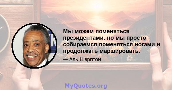 Мы можем поменяться президентами, но мы просто собираемся поменяться ногами и продолжать маршировать.