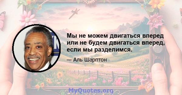 Мы не можем двигаться вперед или не будем двигаться вперед, если мы разделимся.