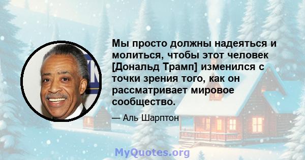 Мы просто должны надеяться и молиться, чтобы этот человек [Дональд Трамп] изменился с точки зрения того, как он рассматривает мировое сообщество.