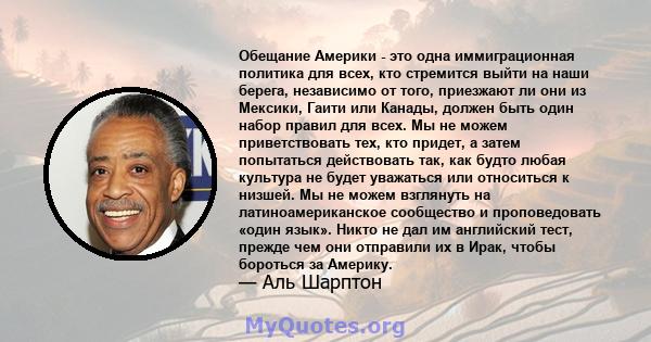 Обещание Америки - это одна иммиграционная политика для всех, кто стремится выйти на наши берега, независимо от того, приезжают ли они из Мексики, Гаити или Канады, должен быть один набор правил для всех. Мы не можем