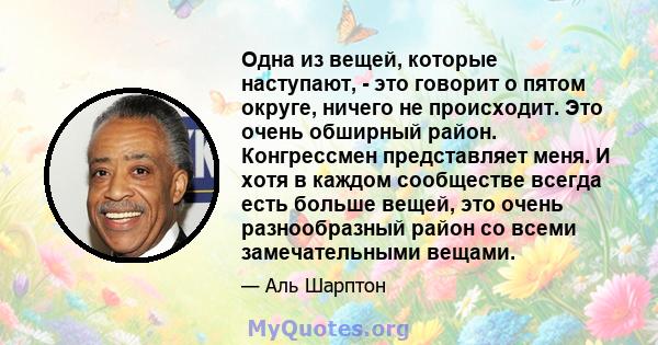 Одна из вещей, которые наступают, - это говорит о пятом округе, ничего не происходит. Это очень обширный район. Конгрессмен представляет меня. И хотя в каждом сообществе всегда есть больше вещей, это очень разнообразный 