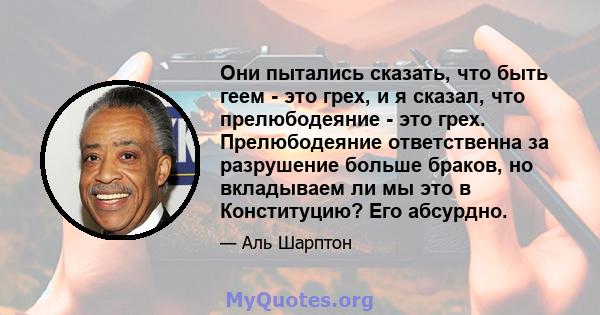 Они пытались сказать, что быть геем - это грех, и я сказал, что прелюбодеяние - это грех. Прелюбодеяние ответственна за разрушение больше браков, но вкладываем ли мы это в Конституцию? Его абсурдно.