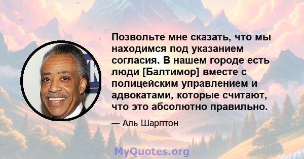 Позвольте мне сказать, что мы находимся под указанием согласия. В нашем городе есть люди [Балтимор] вместе с полицейским управлением и адвокатами, которые считают, что это абсолютно правильно.