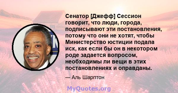 Сенатор [Джефф] Сессион говорит, что люди, города, подписывают эти постановления, потому что они не хотят, чтобы Министерство юстиции подала иск, как если бы он в некотором роде задается вопросом, необходимы ли вещи в