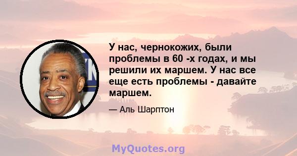 У нас, чернокожих, были проблемы в 60 -х годах, и мы решили их маршем. У нас все еще есть проблемы - давайте маршем.