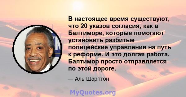 В настоящее время существуют, что 20 указов согласия, как в Балтиморе, которые помогают установить разбитые полицейские управления на путь к реформе. И это долгая работа. Балтимор просто отправляется по этой дороге.