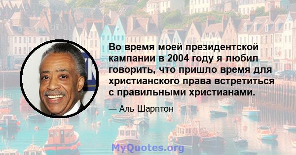 Во время моей президентской кампании в 2004 году я любил говорить, что пришло время для христианского права встретиться с правильными христианами.