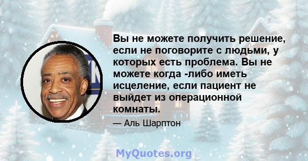 Вы не можете получить решение, если не поговорите с людьми, у которых есть проблема. Вы не можете когда -либо иметь исцеление, если пациент не выйдет из операционной комнаты.