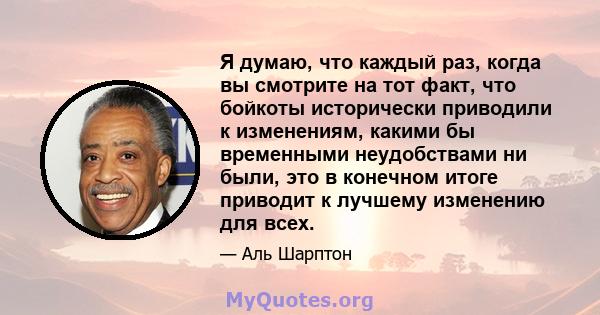 Я думаю, что каждый раз, когда вы смотрите на тот факт, что бойкоты исторически приводили к изменениям, какими бы временными неудобствами ни были, это в конечном итоге приводит к лучшему изменению для всех.