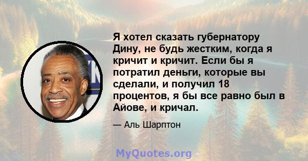 Я хотел сказать губернатору Дину, не будь жестким, когда я кричит и кричит. Если бы я потратил деньги, которые вы сделали, и получил 18 процентов, я бы все равно был в Айове, и кричал.