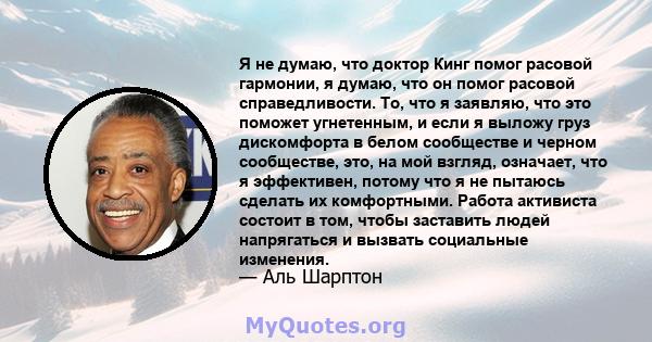 Я не думаю, что доктор Кинг помог расовой гармонии, я думаю, что он помог расовой справедливости. То, что я заявляю, что это поможет угнетенным, и если я выложу груз дискомфорта в белом сообществе и черном сообществе,