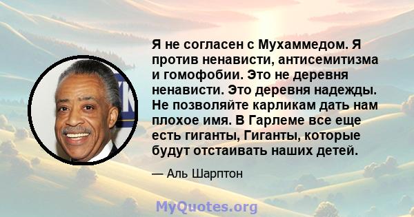 Я не согласен с Мухаммедом. Я против ненависти, антисемитизма и гомофобии. Это не деревня ненависти. Это деревня надежды. Не позволяйте карликам дать нам плохое имя. В Гарлеме все еще есть гиганты, Гиганты, которые