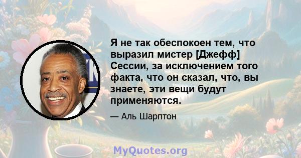 Я не так обеспокоен тем, что выразил мистер [Джефф] Сессии, за исключением того факта, что он сказал, что, вы знаете, эти вещи будут применяются.