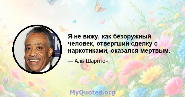 Я не вижу, как безоружный человек, отвергший сделку с наркотиками, оказался мертвым.