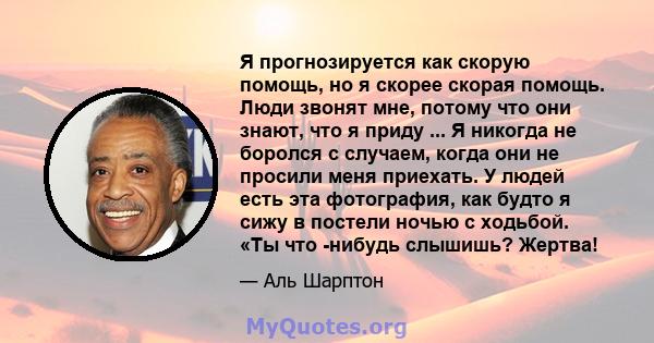 Я прогнозируется как скорую помощь, но я скорее скорая помощь. Люди звонят мне, потому что они знают, что я приду ... Я никогда не боролся с случаем, когда они не просили меня приехать. У людей есть эта фотография, как