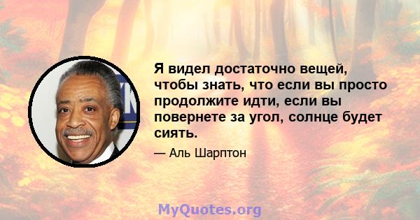 Я видел достаточно вещей, чтобы знать, что если вы просто продолжите идти, если вы повернете за угол, солнце будет сиять.