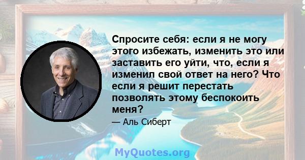 Спросите себя: если я не могу этого избежать, изменить это или заставить его уйти, что, если я изменил свой ответ на него? Что если я решит перестать позволять этому беспокоить меня?