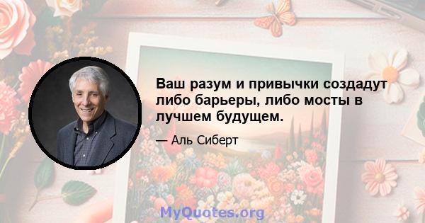 Ваш разум и привычки создадут либо барьеры, либо мосты в лучшем будущем.