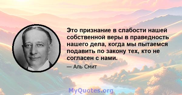 Это признание в слабости нашей собственной веры в праведность нашего дела, когда мы пытаемся подавить по закону тех, кто не согласен с нами.