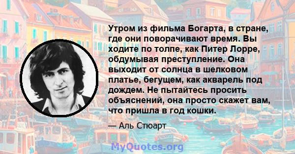 Утром из фильма Богарта, в стране, где они поворачивают время. Вы ходите по толпе, как Питер Лорре, обдумывая преступление. Она выходит от солнца в шелковом платье, бегущем, как акварель под дождем. Не пытайтесь просить 