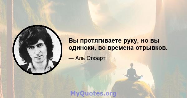 Вы протягиваете руку, но вы одиноки, во времена отрывков.