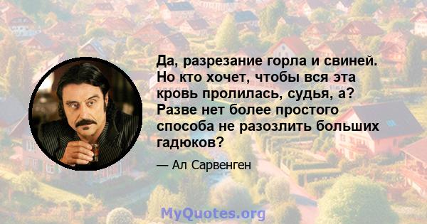 Да, разрезание горла и свиней. Но кто хочет, чтобы вся эта кровь пролилась, судья, а? Разве нет более простого способа не разозлить больших гадюков?