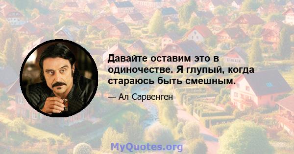 Давайте оставим это в одиночестве. Я глупый, когда стараюсь быть смешным.