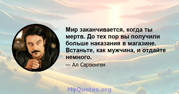 Мир заканчивается, когда ты мертв. До тех пор вы получили больше наказания в магазине. Встаньте, как мужчина, и отдайте немного.