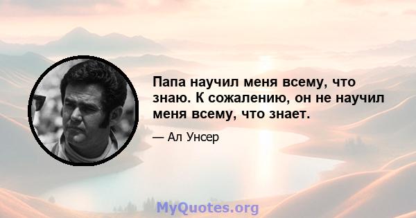 Папа научил меня всему, что знаю. К сожалению, он не научил меня всему, что знает.