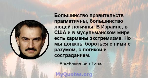 Большинство правительств прагматичны, большинство людей логичны. В Израиле, в США и в мусульманском мире есть карманы экстремизма. Но мы должны бороться с ними с разумом, с логикой и состраданием.