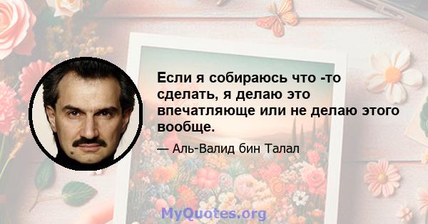 Если я собираюсь что -то сделать, я делаю это впечатляюще или не делаю этого вообще.