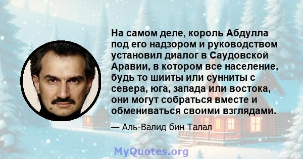 На самом деле, король Абдулла под его надзором и руководством установил диалог в Саудовской Аравии, в котором все население, будь то шииты или сунниты с севера, юга, запада или востока, они могут собраться вместе и