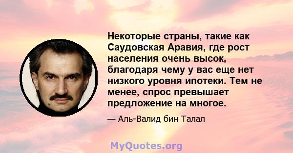 Некоторые страны, такие как Саудовская Аравия, где рост населения очень высок, благодаря чему у вас еще нет низкого уровня ипотеки. Тем не менее, спрос превышает предложение на многое.