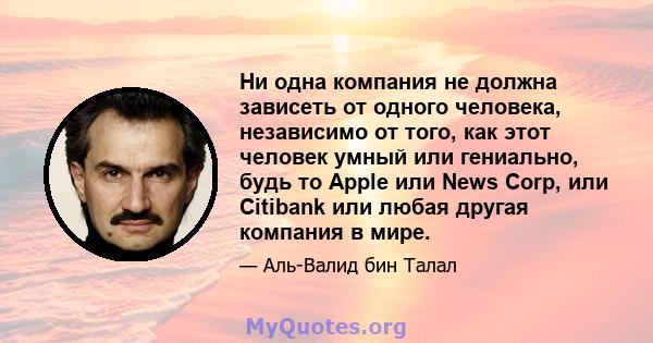 Ни одна компания не должна зависеть от одного человека, независимо от того, как этот человек умный или гениально, будь то Apple или News Corp, или Citibank или любая другая компания в мире.