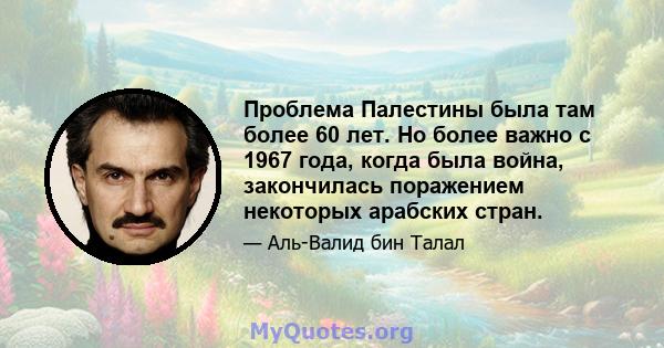 Проблема Палестины была там более 60 лет. Но более важно с 1967 года, когда была война, закончилась поражением некоторых арабских стран.