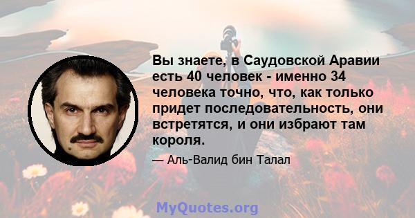 Вы знаете, в Саудовской Аравии есть 40 человек - именно 34 человека точно, что, как только придет последовательность, они встретятся, и они избрают там короля.