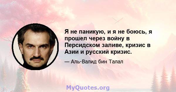 Я не паникую, и я не боюсь, я прошел через войну в Персидском заливе, кризис в Азии и русский кризис.