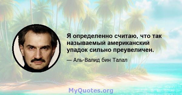 Я определенно считаю, что так называемый американский упадок сильно преувеличен.