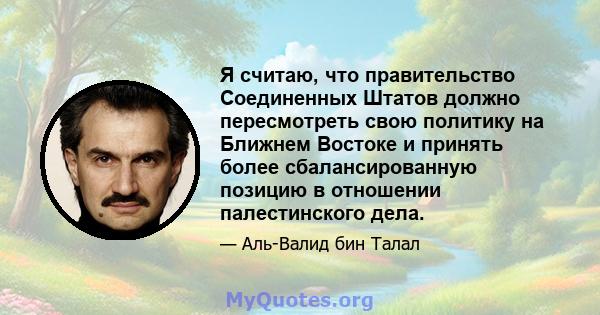 Я считаю, что правительство Соединенных Штатов должно пересмотреть свою политику на Ближнем Востоке и принять более сбалансированную позицию в отношении палестинского дела.