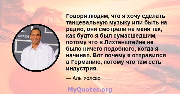 Говоря людям, что я хочу сделать танцевальную музыку или быть на радио, они смотрели на меня так, как будто я был сумасшедшим, потому что в Лихтенштейне не было ничего подобного, когда я начинал. Вот почему я отправился 