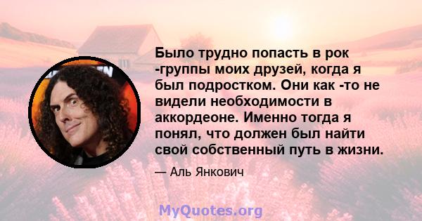 Было трудно попасть в рок -группы моих друзей, когда я был подростком. Они как -то не видели необходимости в аккордеоне. Именно тогда я понял, что должен был найти свой собственный путь в жизни.