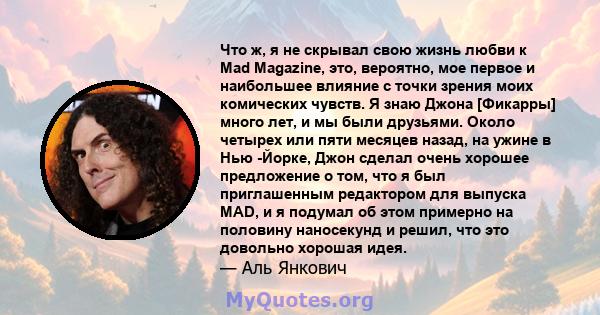 Что ж, я не скрывал свою жизнь любви к Mad Magazine, это, вероятно, мое первое и наибольшее влияние с точки зрения моих комических чувств. Я знаю Джона [Фикарры] много лет, и мы были друзьями. Около четырех или пяти