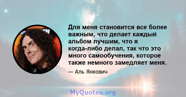 Для меня становится все более важным, что делает каждый альбом лучшим, что я когда-либо делал, так что это много самообучения, которое также немного замедляет меня.