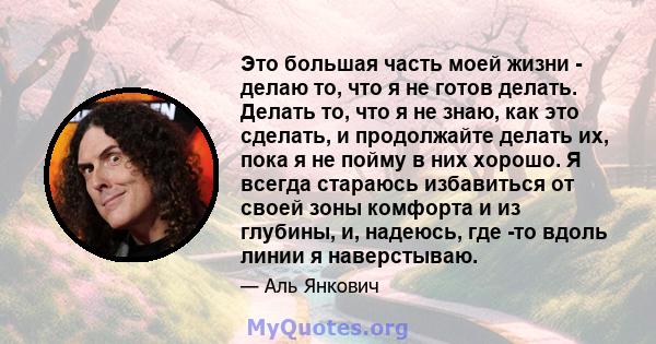 Это большая часть моей жизни - делаю то, что я не готов делать. Делать то, что я не знаю, как это сделать, и продолжайте делать их, пока я не пойму в них хорошо. Я всегда стараюсь избавиться от своей зоны комфорта и из