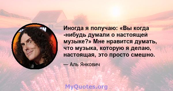 Иногда я получаю: «Вы когда -нибудь думали о настоящей музыке?» Мне нравится думать, что музыка, которую я делаю, настоящая, это просто смешно.