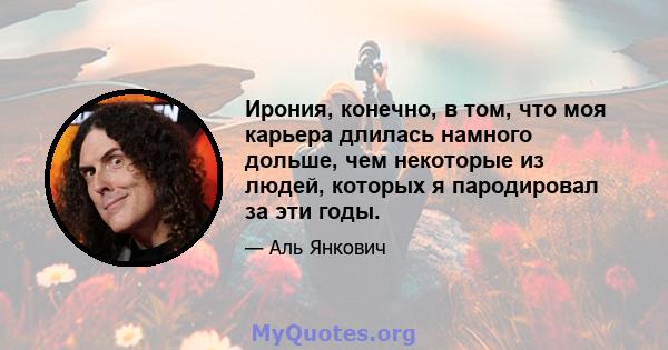 Ирония, конечно, в том, что моя карьера длилась намного дольше, чем некоторые из людей, которых я пародировал за эти годы.