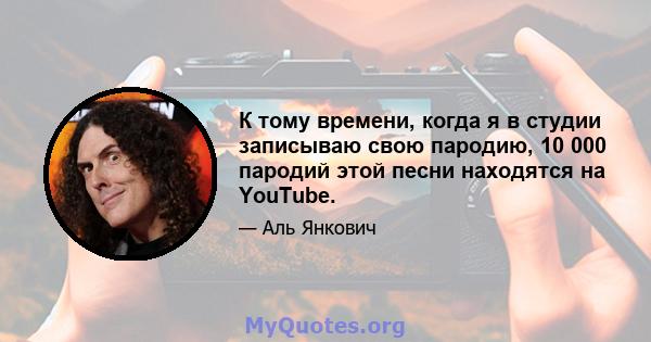 К тому времени, когда я в студии записываю свою пародию, 10 000 пародий этой песни находятся на YouTube.