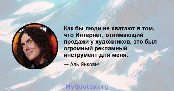 Как бы люди не хватают в том, что Интернет, отнимающий продажи у художников, это был огромный рекламный инструмент для меня.