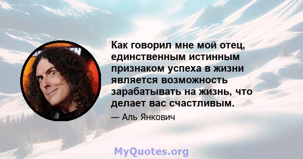 Как говорил мне мой отец, единственным истинным признаком успеха в жизни является возможность зарабатывать на жизнь, что делает вас счастливым.